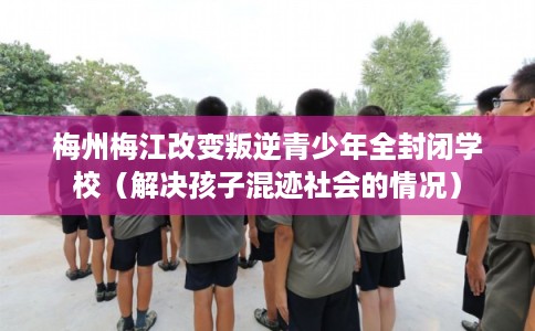 梅州梅江改变叛逆青少年全封闭学校（解决孩子混迹社会的情况）