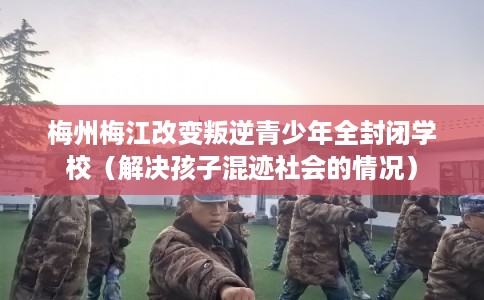 梅州梅江改变叛逆青少年全封闭学校（解决孩子混迹社会的情况）