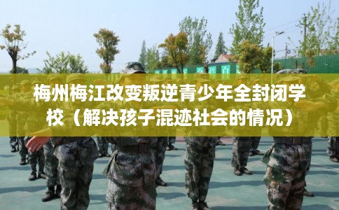 梅州梅江改变叛逆青少年全封闭学校（解决孩子混迹社会的情况）