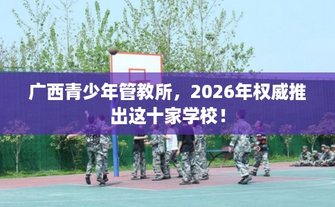 广西青少年管教所，2026年权威推出这十家学校！