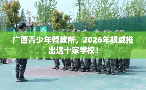 广西青少年管教所，2026年权威推出这十家学校！