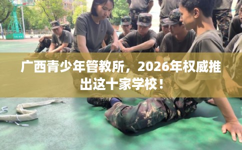 广西青少年管教所，2026年权威推出这十家学校！