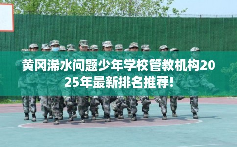 黄冈浠水问题少年学校管教机构2025年最新排名推荐!