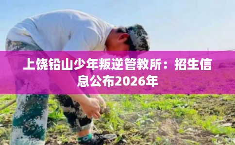 上饶铅山少年叛逆管教所：招生信息公布2026年