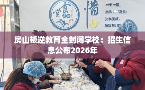 房山叛逆教育全封闭学校:招生信息公布2026年 房山叛逆教育全封闭学校:招生信息公布2026年