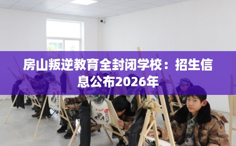 房山叛逆教育全封闭学校:招生信息公布2026年 房山叛逆教育全封闭学校:招生信息公布2026年