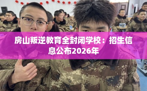 房山叛逆教育全封闭学校：招生信息公布2026年