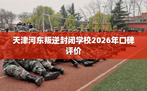 天津河东叛逆封闭学校2026年口碑评价