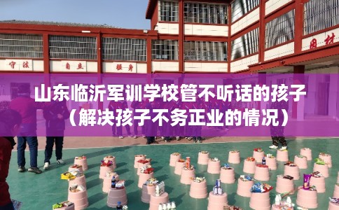 山东临沂军训学校管不听话的孩子（解决孩子不务正业的情况）