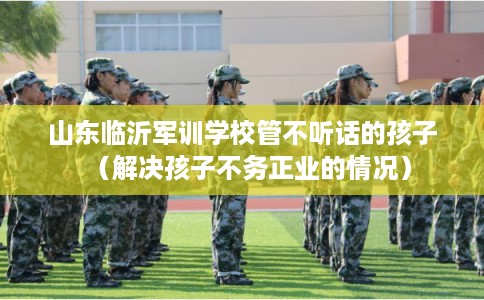 山东临沂军训学校管不听话的孩子（解决孩子不务正业的情况）