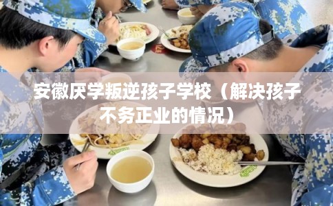 安徽厌学叛逆孩子学校(解决孩子不务正业的情况) 安徽厌学叛逆孩子学校(解决孩子不务正业的情况)