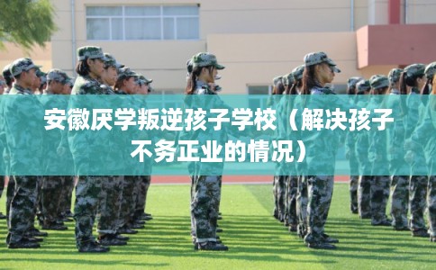 安徽厌学叛逆孩子学校（解决孩子不务正业的情况）