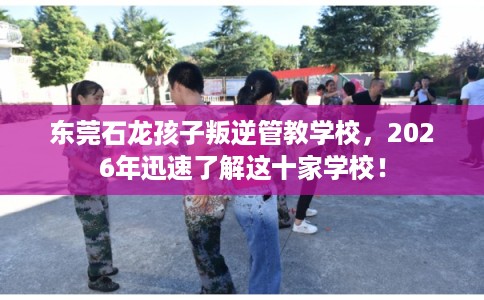东莞石龙孩子叛逆管教学校，2026年迅速了解这十家学校！