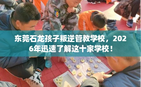 东莞石龙孩子叛逆管教学校，2026年迅速了解这十家学校！