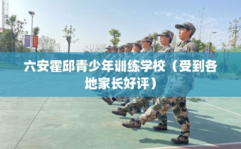 六安霍邱青少年训练学校（受到各地家长好评）