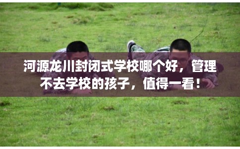 河源龙川封闭式学校哪个好,管理不去学校的孩子,值得一看! 河源龙川封闭式学校哪个好,管理不去学校的孩子,值得一看!