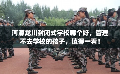 河源龙川封闭式学校哪个好，管理不去学校的孩子，值得一看！