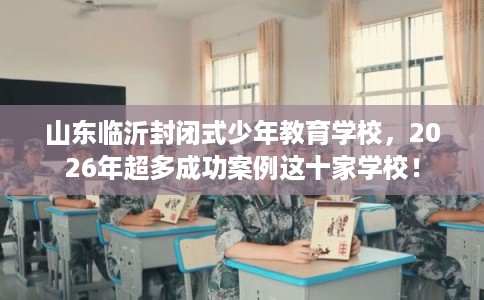 山东临沂封闭式少年教育学校，2026年超多成功案例这十家学校！