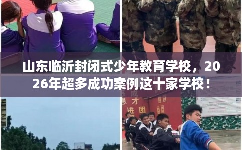 山东临沂封闭式少年教育学校，2026年超多成功案例这十家学校！
