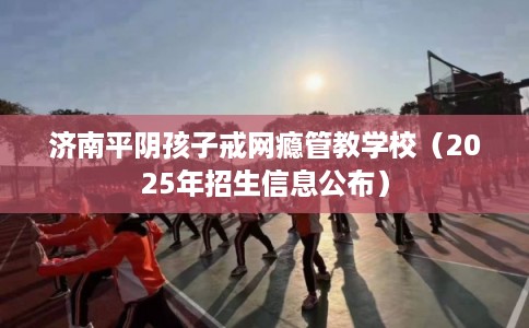 济南平阴孩子戒网瘾管教学校（2025年招生信息公布）