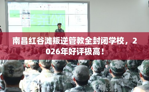 南昌红谷滩叛逆管教全封闭学校，2026年好评极高！