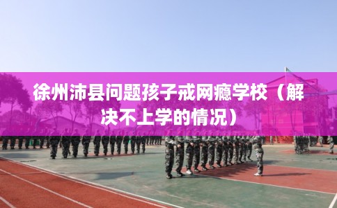 徐州沛县问题孩子戒网瘾学校(解决不上学的情况) 徐州沛县问题孩子戒网瘾学校(解决不上学的情况)