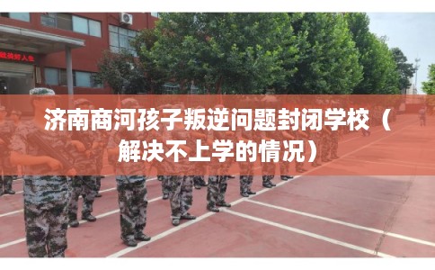 济南商河孩子叛逆问题封闭学校(解决不上学的情况) 济南商河孩子叛逆问题封闭学校(解决不上学的情况)
