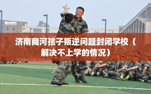 济南商河孩子叛逆问题封闭学校（解决不上学的情况）