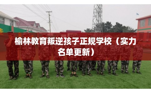 榆林教育叛逆孩子正规学校（实力名单更新）