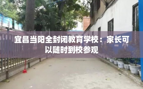 宜昌当阳全封闭教育学校：家长可以随时到校参观