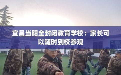 宜昌当阳全封闭教育学校：家长可以随时到校参观
