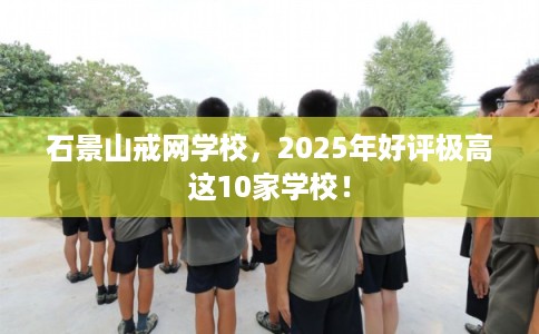 石景山戒网学校，2025年好评极高这10家学校！