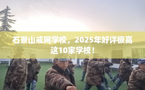 石景山戒网学校，2025年好评极高这10家学校！
