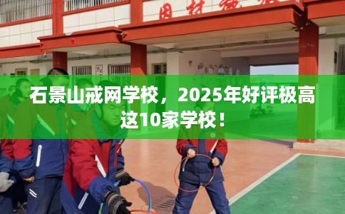 石景山戒网学校，2025年好评极高这10家学校！