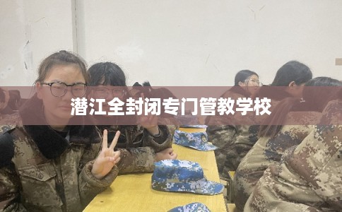 潜江全封闭专门管教学校 潜江全封闭专门管教学校