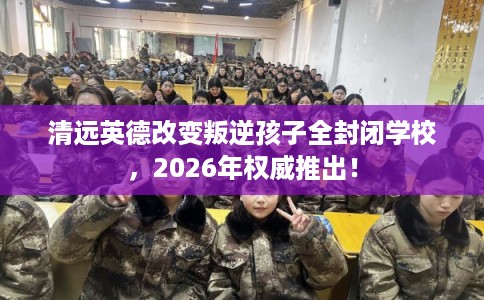 清远英德改变叛逆孩子全封闭学校，2026年权威推出！
