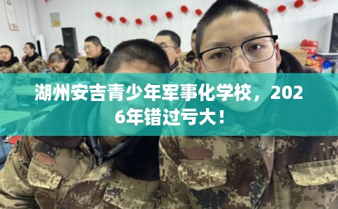 湖州安吉青少年军事化学校，2026年错过亏大！