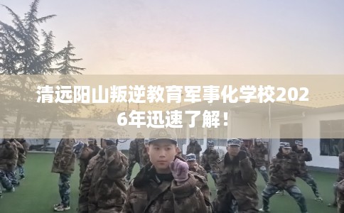清远阳山叛逆教育军事化学校2026年迅速了解! 清远阳山叛逆教育军事化学校2026年迅速了解!