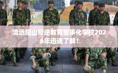 清远阳山叛逆教育军事化学校2026年迅速了解！