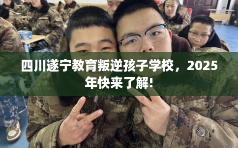 四川遂宁教育叛逆孩子学校，2025年快来了解!
