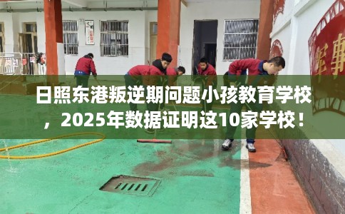 日照东港叛逆期问题小孩教育学校，2025年数据证明这10家学校！