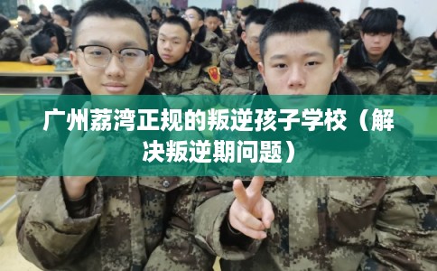 广州荔湾正规的叛逆孩子学校（解决叛逆期问题）
