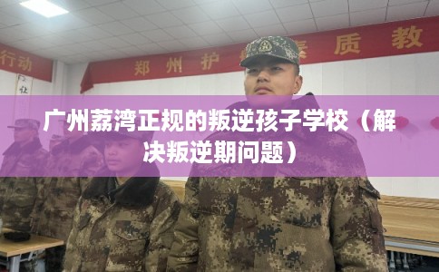 广州荔湾正规的叛逆孩子学校（解决叛逆期问题）