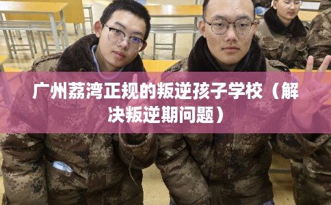 广州荔湾正规的叛逆孩子学校（解决叛逆期问题）
