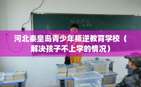 河北秦皇岛青少年叛逆教育学校（解决孩子不上学的情况）
