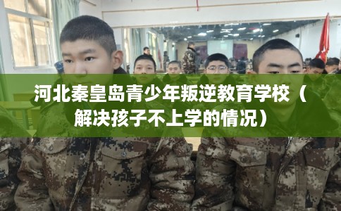 河北秦皇岛青少年叛逆教育学校（解决孩子不上学的情况）