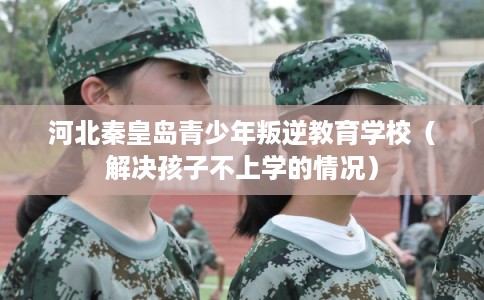 河北秦皇岛青少年叛逆教育学校（解决孩子不上学的情况）