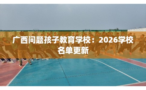 广西问题孩子教育学校：2026学校名单更新