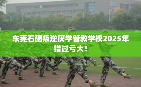 东莞石碣叛逆厌学管教学校2025年错过亏大！