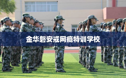 金华磐安戒网瘾特训学校